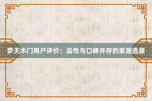 梦天木门用户评价：品性与口碑并存的家居选拔