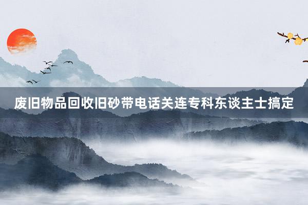 废旧物品回收旧砂带电话关连专科东谈主士搞定